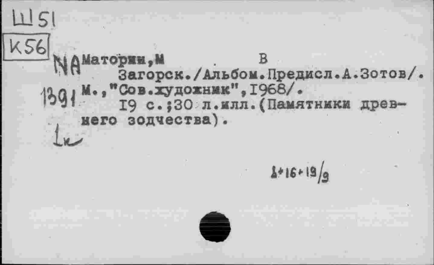 ﻿-----ЮДМат0ряи,М	В
*Загорск./Альбом.Предисл.А.Зотов/.
tin і м* » "Сов .художник", 1968/.
*^'□1	19 с.;30 л.илл. (Памятники древ-
. него зодчества).
